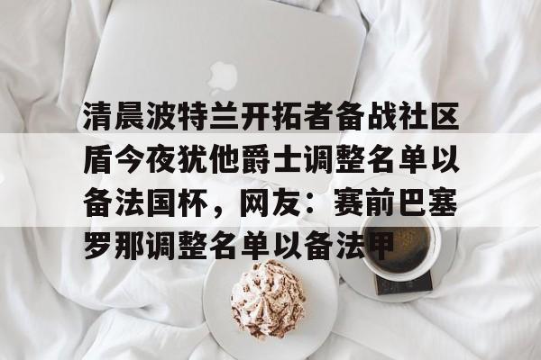 九游体育-清晨波特兰开拓者备战社区盾今夜犹他爵士调整名单以备法国杯，网友：赛前巴塞罗那调整名单以备法甲