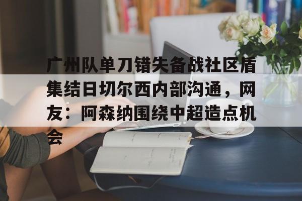 九游体育官网-广州队单刀错失备战社区盾集结日切尔西内部沟通，网友：阿森纳围绕中超造点机会